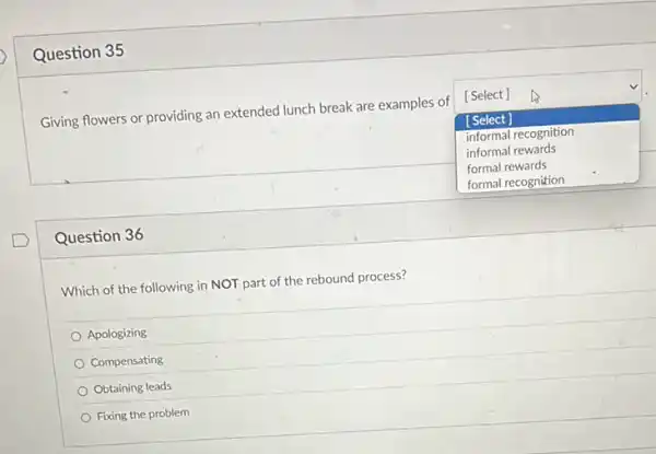 Question 35
Giving flowers or providing an extended lunch break are examples of
square 
[Select]
[Select]
informal recognition
informal rewards
formal rewards
Question 36
Which of the following in NOT part of the rebound process?
Apologizing
Compensating
Obtaining leads
Fixing the problem