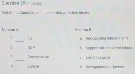 Question 39 (4 points)
Match the Canadian political parties with their ideals.
Column A
1. __ BQ
2. __ NDP
3.
__ Conservative
4.
__ Liberal
Column B
a. Recognizing human rights
b. Support for unionized labour
c. Lowering taxes
d. Recognition for Quebec