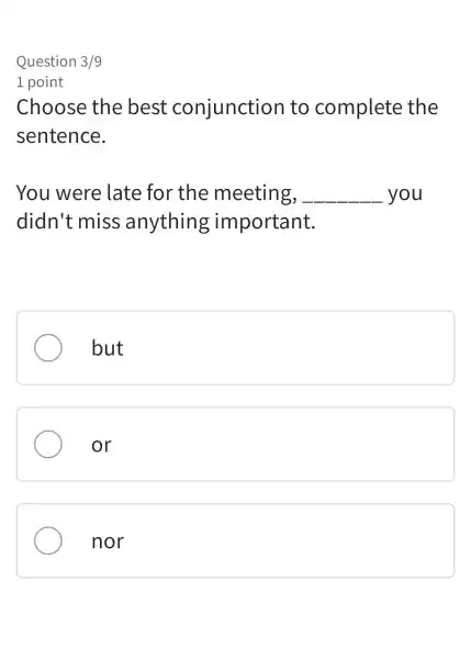 Question 3/9
1 point
Choose the best conjunction to complete the
sentence.
You were late for the meeting, __ you
didn't miss anything important.
but
or
nor