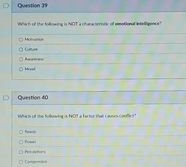 Question 39
Which of the following is NOT a characteristic of emotional intelligence?
Motivation
Culture
Awareness
Mood
Question 40
Which of the following is NOT a factor that causes conflict?
Needs
Power
Perceptions
Compromise