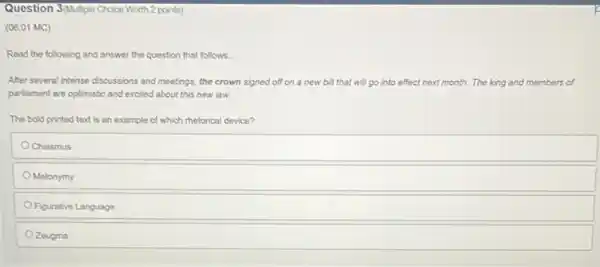 Question 3/Autiple Choice Worth 2 points)
(06.01 MC)
Read the following and answer the question that follows.
After several intense discussions and meetings, the crown signed off on a new bill that will go into effect next month.The king and members of
parliament are optimistic and excited about this new law.
The bold printed text is an example of which rhetorical device?
Chiasmus
Metonymy
Figurative Language
Zeugma