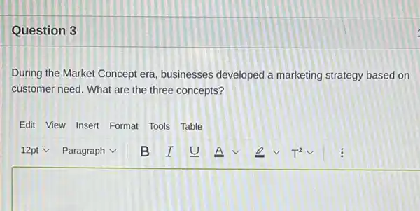 Question 3
During the Market Concept era, businesses developed a marketing strategy based on customer need. What are the three concepts?
Edit View Insert Format Tools Table
12 pt vee Paragraph