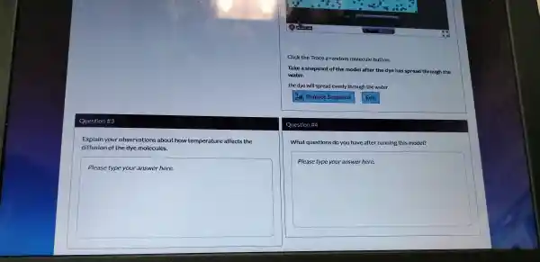 Question #3
Explain your observations about how te mperature af fects the
diffusion of the dye mol ecules.
square 
theory
Click the Trace a random mole cule button.
Take a snap shot of the m del al after th dye has spread through the
wr
the dye will sp prea ad evenly throt lghth e water
Question
What ques ions do you have after runn ing this model?
square