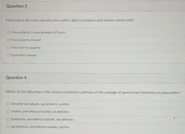 Question 3
How long is the male reproductive system able to produce and release sperm cells?
From puberty to approximately 65 years
From puberty onward
From birth to puberty
From birth onward
Question 4
Which of the following is the correct anatomical pathway of the passage of sperm from formation to ejaculation?
Seminiferous tubules, vas deferens urethra
Urethra, seminiferous tubules, vas deferens
Epididymis, seminiferous tubules vas deferens
Vas deferens, seminiferous tubules urethra