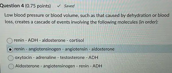 Question 4 (0.75 points)
Low blood pressure or blood volume, such as that caused by dehydration or blood
loss, creates a cascade of events involving the following molecules (in order):
renin - ADH - aldosterone - cortisol
renin - angiotensinogen - angiotensin - aldosterone
oxytocin - adrenaline - testosterone - ADH
Aldosterone - angiotensinogen - renin ADH
Saved