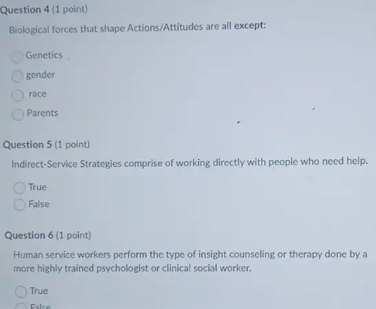 Question 4 (1 point)
Biological forces that shape Actions/Attitudes are all except:
Genetics
gender
race
Parents
Question 5 (1 point)
Indirect-Service Strategies comprise of working directly with people who need help.
True
False
Question 6 (1 point)
Human service workers perform the type of insight counseling or therapy done by a
more highly trained psychologist or clinical social worker.
True
False