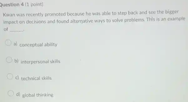 Question 4 (1 point)
Kwan was recently promoted because he was able to step back and see the bigger
impact on decisions and found alternative ways to solve problems. This is an example
of __
a) conceptual ability
b) interpersonal skills
c) technical skills
d) global thinking