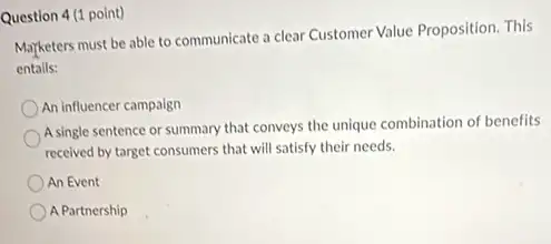 Question 4 (1 point)
Marketers must be able to communicate a clear Customer Value Proposition. This
entails:
An influencer campaign
A single sentence or summary that conveys the unique combination of benefits
received by target consumers that will satisfy their needs.
An Event
A Partnership