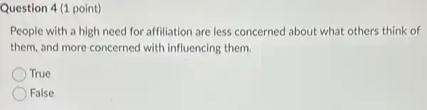 Question 4 (1 point)
People with a high need for affiliation are less concerned about what others think of
them, and more concerned with influencing them.
True
False