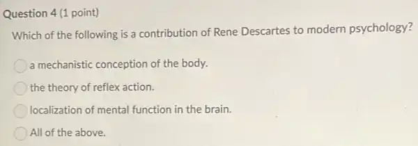 Question 4 (1 point)
Which of the following is a contribution of Rene Descartes to modern psychology?
a mechanistic conception of the body.
the theory of reflex action.
localization of mental function in the brain.
All of the above.