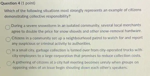 Question 4 (1 point)
Which of the following situations most strongly represents an example of citizens
demonstrating collective responsibility?
During a severe snowstorm in an isolated community several local merchants
agree to double the price for snow shovels and other snow-removal hardware.
Citizens in a community set up a neighbourhood patrol to watch for and report
any suspicious or criminal activity to authorities.
In a small city garbage collection is turned over from city-operated trucks with
city employees to a large corporation that promises to reduce collection costs.
A gathering of citizens at a city hall meeting becomes unruly when groups on
opposing sides of an issue begin shouting down each other's speakers.