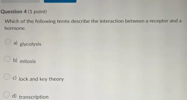 Question 4 (1 point)
Which of the following terms describe the interaction between a receptor and a
hormone.
a) glycolysis
b) mitosis
c) lock and key theory
d) transcription