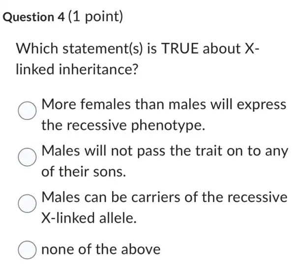 Question 4 (1 point)
Which statement(s)is TRUE about X-
linked inheritance?
More females than males will express
the recessive phenotype.
Males will not pass the trait on to any
of their sons.
Males can be carriers of the recessive
X-linked allele.
none of the above