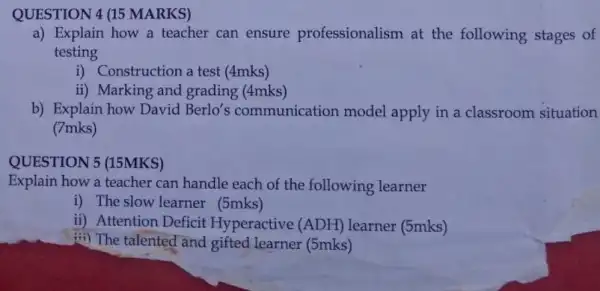 QUESTION 4 (15 MARKS)
a) Explain how a teacher can ensure professionalism at the following stages of
testing
i) Construction a test (4mks)
ii) Marking and grading (4mks)
b) Explain how David Berlo's communication model apply in a classroom situation
(7mks)
QUESTION 5 (15MKS)
Explain how a teacher can handle each of the following learner
i) The slow learner (5mks)
ii) Attention Deficit Hyperactive (ADH)learner (5mks)
iii) The talented and gifted learner (5mks)