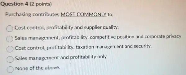 Question 4 (2 points)
Purchasing contributes MOST COMMONLY to:
Cost control profitability and supplier quality.
Sales management profitability competitive position and corporate privacy
Cost control profitability taxation management and security.
Sales management and profitability only
None of the above.