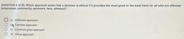 QUESTION 4 of 20: Which approach states that a decision is ethical if it provides the most good or the least harm for all who are affected
(employees, community,sponsors, fans,athletes)?
a) Utilitarian approach
b) Faimess approach
c) Common good approach
d) Virtue approach