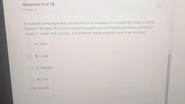 Question 4 of 30
Points: 3
A muscular pump organ that provides the force necessary to circulate the blood to all the
tissues in the body Its function is vita because to survive the Hissues need a continuous
supply of oxygen and nutrients, and metabolic waste products have to be removed
A. Heart
B. Lungs
C. Stomach
D. Liver
Clear selection