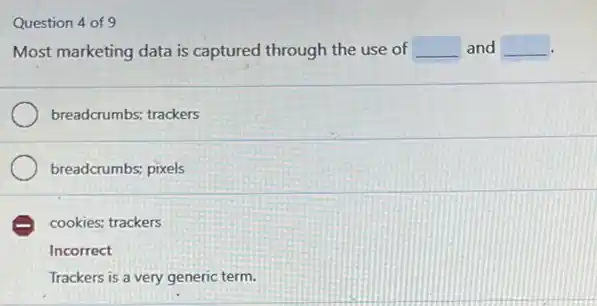 Question 4 of 9
Most marketing data is captured through the use of __ and __
breadcrumbs; trackers
breadcrumbs; pixels
E cookies; trackers
Incorrect
Trackers is a very generic term.