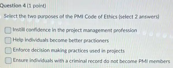 Question 4(1 point)
Select the two purposes of the PMI Code of Ethics (select 2 answers)
Instill confidence in the project management profession
Help individuals become better practioners
Enforce decision making practices used in projects
Ensure individuals with a criminal record do not become PMI members