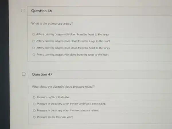 Question 46
What is the pulmonary artery?
Artery carrying oxygen-rich blood from the heart to the lungs
Artery carrying oxygen-poor blood from the lungs to the heart
Artery carrying oxygen-poor blood from the heart to the lungs
Artery carrying oxygen-rich blood from the lungs to the heart
Question 47
What does the diastolic blood pressure reveal?
Pressure on the mitral valve
Pressure in the artery when the left ventricle is contracting
Pressure in the artery when the ventricles are relaxed
Pressure on the tricuspid valve