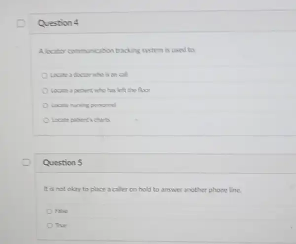 Question 4
Alocator communication tracking system is used to:
Looate a doctor who is on call
Locate a petient who has left the floor
Locate nursing personnel
Locate patient's charts
Question 5
It is not okay to place a caller on hold to answer another phone line.
False
True