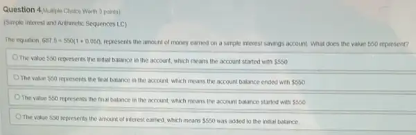 Question 4/Multiple Choice Worth 3 points)
(Simple Interest and Arithmetic Sequences LC)
The equation 687.5=550(1+0.051)
represents the amount of money earned on a simple interest savings account What does the value 550 represent?
The value 550 represents the initial balance in the account, which means the account started with 550
The value 550 represents the final balance in the account, which means the account balance ended with 550
The value 550 represents the final balance in the account, which means the account balance started with 550
The value 550 represents the amount of interest earned, which means 550 was added to the initial balance.