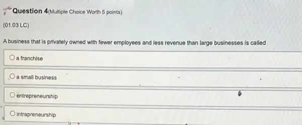 Question 4Multiple Choice Worth 5 points)
(01.03 LC)
A business that is privately owned with fewer employees and less revenue than large businesses is called
a franchise
a small business
entrepreneurship
intrapreneurship