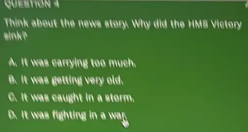 QUESTION 4
Think about the news story Why did the HMB Vietory
A. It was earrying too much.
B. It was getting very old.
C. It was eaught in a storm.
D. It was fighting in a wan