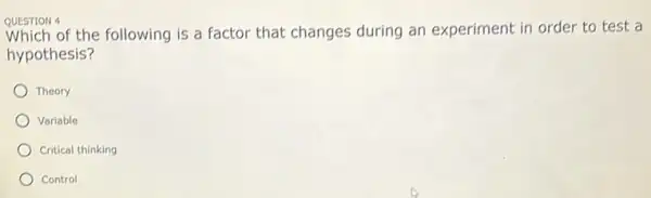 QUESTION 4
Which of the following is a factor that changes during an experiment in order to test a
hypothesis?
Theory
Variable
Critical thinking
Control