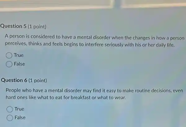 Question 5 (1 point)
A person is considered to have a mental disorder when the changes in how a person
perceives, thinks and feels begins to interfere seriously with his or her daily life.
True
False
Question 6 (1 point)
People who have a mental disorder may find it easy to make routine decisions, even
hard ones like what to eat for breakfast or what to wear.
True
False