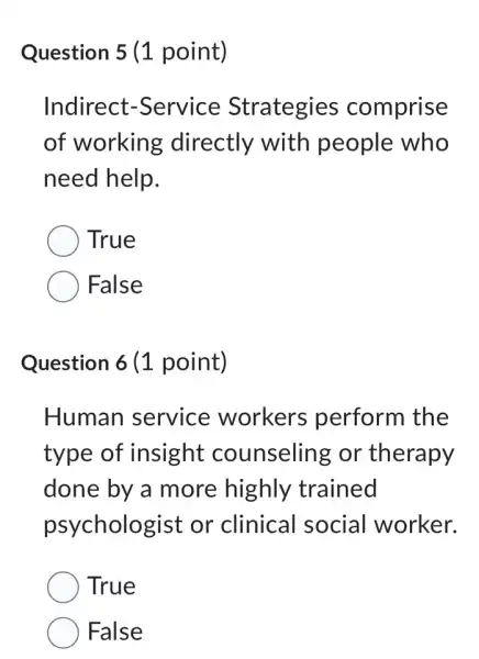 Question 5 (1 point)
Indirect -Service Strategies comprise
of working directly with people who
need help.
True
False
Question 6 (1 point)
Human service workers perform the
type of insight counseling or therapy
done by a more highly trained
psychologist or clinical social worker.
True
False