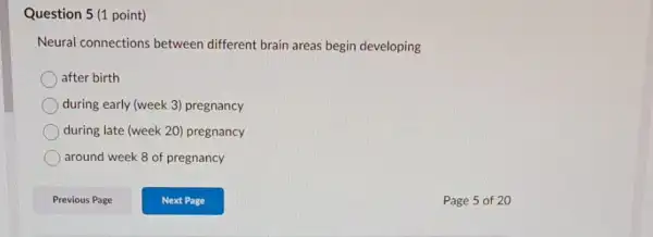 Question 5 (1 point)
Neural connections between different brain areas begin developing
after birth
during early (week 3)pregnancy
during late (week 20)pregnancy
around week 8 of pregnancy