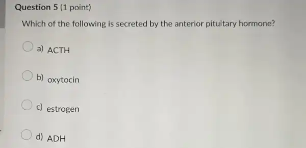 Question 5 (1 point)
Which of the following is secreted by the anterior pituitary hormone?
a) ACTH
b) oxytocin
c) estrogen
d) ADH