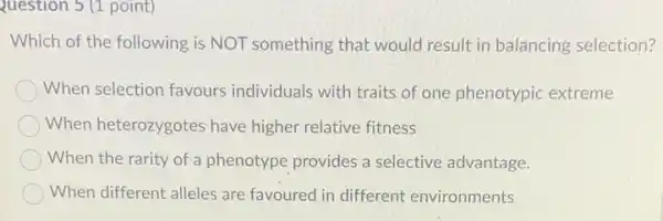 Question 5 (1 point)
Which of the following is NOT something that would result in balancing selection?
When selection favours individuals with traits of one phenotypic extreme
When heterozygotes have higher relative fitness
When the rarity of a phenotype provides a selective advantage.
When different alleles are favoured in different environments