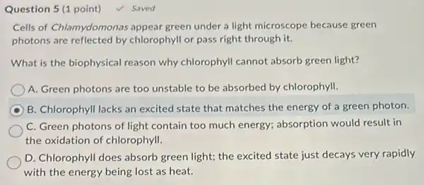 Question 5(1 point) 4 Saved
Cells of Chlamydomon as appear green under a light microscope because green
photons are reflected by chlorophyll or pass right through it.
What is the biophysical reason why chlorophyll cannot absorb green light?
A. Green photons are too unstable to be absorbed by chlorophyll.
B. Chlorophyll lacks an excited state that matches the energy of a green photon.
C. Green photons of light contain too much energy; absorption would result in
the oxidation of chlorophyll.
D. Chlorophyll does absorb green light; the excited state just decays very rapidly
with the energy being lost as heat.