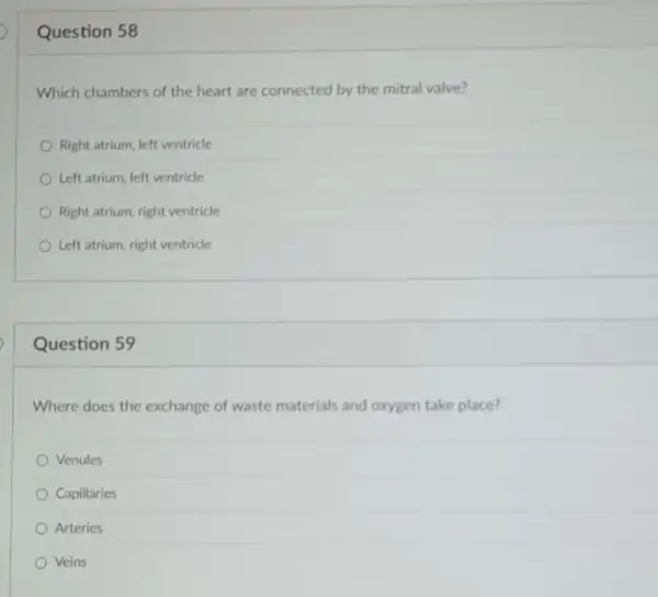 Question 58
Which chambers of the heart are connected by the mitral valve?
Right atrium, left ventricle
Left atrium, left ventricle
Right atrium, right ventricle
Left atrium, right ventricle
Question 59
Where does the exchange of waste materials and oxygen take place?
Venules
Capillaries
Arteries
Veins