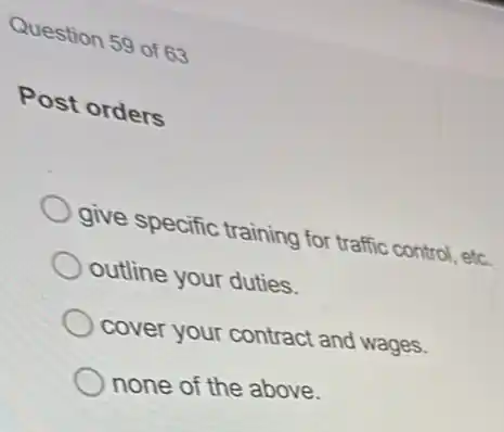 Question 59 of 63
Post orders
give specific training for traffic control, etc.
outline your duties.
cover your contract and wages.
none of the above.