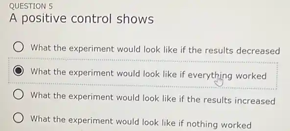 QUESTION 5
A positive control shows
What the experiment would look like if the results decreased
What the experiment would look like if everything worked
__
What the experiment would look like if the results increased
What the experiment would look like if nothing worked