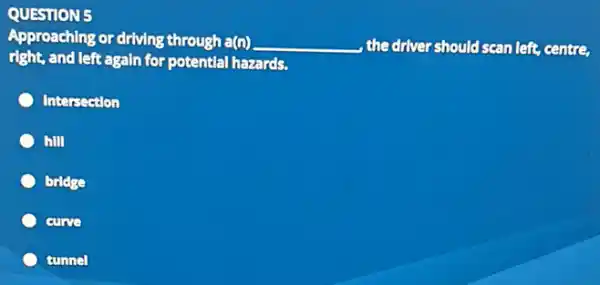 QUESTION 5
Approaching or driving through a(n) __ , the driver should scan left centre
right, and left again for potential hazards.
Intersection
hill
bridge
curve
tunnel