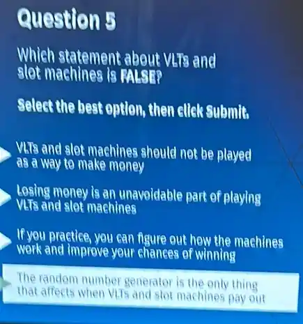 Question 5
Which statement about Was and
slot machines is
Select the best option then ellek Submit
VLTs and slet machines should not be played
as a way to make money
Lesing money is an unavoidable part of playing
VLTs and slot machines
If you practice, you can figure out how the machines
work and improve your chances of winning
The random number generator is the only thing
that affects when Vils and stot machines pay out