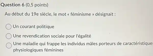 Question 6 (0,5 points)
Au début du 19e siècle, le mot <<féminisme >désignait :
Un courant politique
Une revendication sociale pour l'égalité
Une maladie qui frappe les individus mâles porteurs de caractéristique:
physiologiques féminines