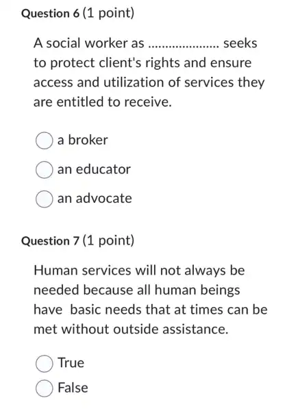 Question 6 (1 point)
A social worker as __ seeks
to protect client's rights and ensure
access and utilization of services they
are entitled to receive.
a broker
an educator
an advocate
Question 7 (1 point)
Human services will not always be
needed because all human beings
have basic needs that at times can be
met without outside assistance.
True
False