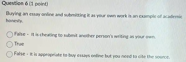 Question 6 (1 point)
Buying an essay online and submitting it as your own work is an example of academic
honesty.
False - It is cheating to submit another person's writing as your own.
True
False - It is appropriate to buy essays online but you need to cite the source.