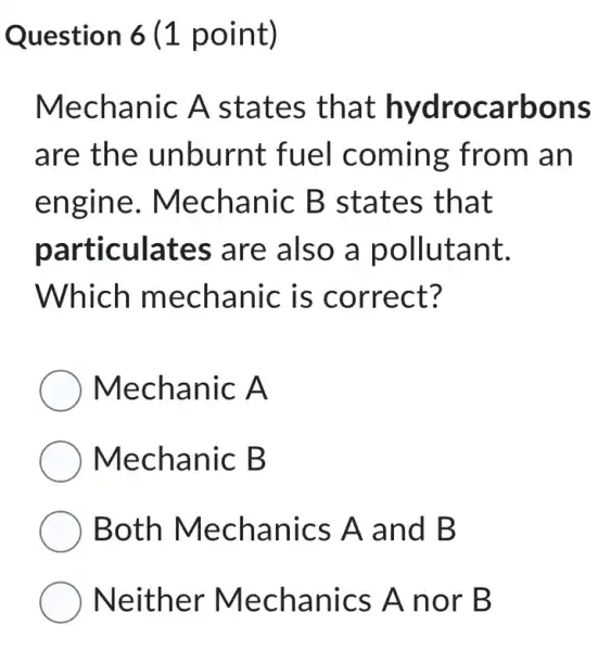 Question 6 (1 point)
Mechanic A states that hydrocarbons
are the unburnt fuel coming from an
engine . Mechanic B states that
particulates are also a pollutant.
Which mechanic is correct?
Mechanic A
Mechanic B
Both Mechanics A and B
Neither Mechanics A nor B