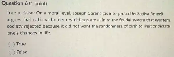 Question 6 (1 point)
True or false: On a moral level.Joseph Carens (as interpreted by Sadiya Ansari)
argues that national border restrictions are akin to the feudal system that Western
society rejected because it did not want the randomness of birth to limit or dictate
one's chances in life.
True
False