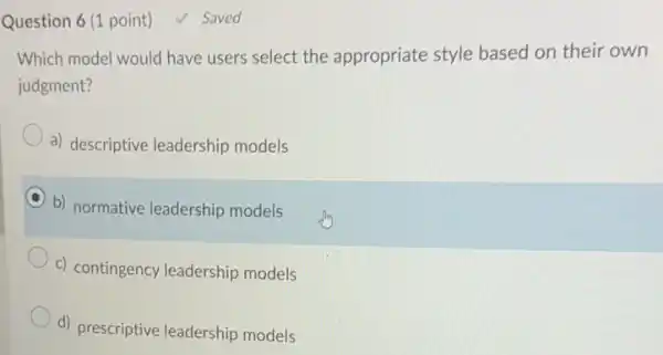 Question 6 (1 point)
Which model would have users select the appropriate style based on their own
judgment?
a) descriptive leadership models
b) normative leadership models
c) contingency leadership models
d) prescriptive leadership models
Saved