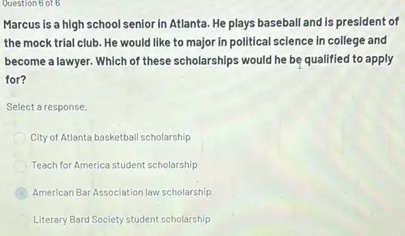 Question 6 of 6
Marcus is a high school senior in Atlanta He plays baseball and is president of
the mock trial club. He would like to major in political science in college and
become a lawyer. Which of these scholarships would he be qualified to apply
for?
Select a response.
City of Atlanta basketball scholarship
Teach for America student scholarship
B American Bar Association law scholarship
Literary Bard Society student scholarship