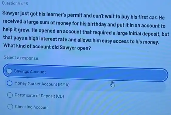 Question 6 of 6
Sawyer just got his learner's permit and can't wait to buy his first car.He
received a large sum of money for his birthday and put it in an account to
help it grow. He opened an account that required a large initial deposit,but
that pays a high interest rate and allows him easy access to his money.
What kind of account did Sawyer open?
Select a response.
Savings Account
Money Market Account (MMA)
Certificate of Deposit (CD)
Checking Account