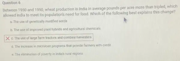 Question 6
Between 1950 and 1990 wheat production in India in average pounds per acre more than tripled,which
allowed India to meet its population's need for food. Which of the following best explains this change?
a. The use of genetically modified seeds
b. The use of improved plant hybrids and agricultural chemicals
square 
d. The increase in microloan programs that provide farmers with credit
e. The elimination of poverty in India's rural regions