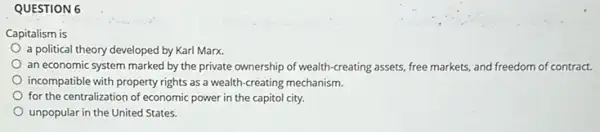 QUESTION 6
Capitalism is
a political theory developed by Karl Marx.
an economic system marked by the private ownership of wealth-creating assets.free markets, and freedom of contract.
incompatible with property rights as a wealth-creating mechanism.
for the centralization of economic power in the capitol city.
States.